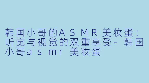韩国小哥的ASMR美妆蛋：听觉与视觉的双重享受-韩国小哥asmr美妆蛋