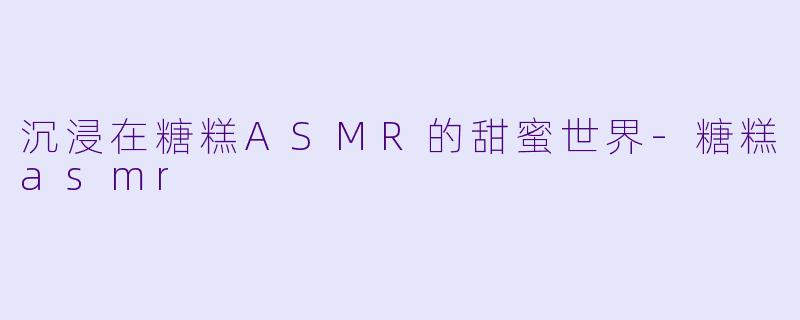 沉浸在糖糕ASMR的甜蜜世界-糖糕asmr
