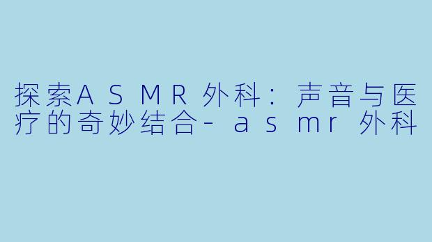 探索ASMR外科：声音与医疗的奇妙结合-asmr外科