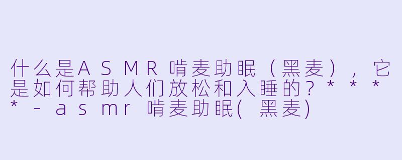 什么是ASMR啃麦助眠(黑麦),它是如何帮助人们放松和入睡的?****