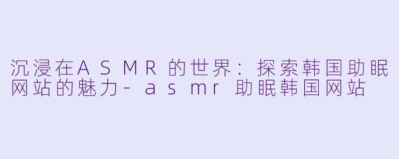 沉浸在ASMR的世界：探索韩国助眠网站的魅力-asmr助眠韩国网站