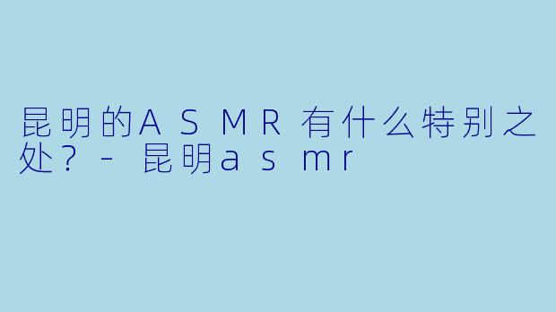 昆明的ASMR有什么特别之处？