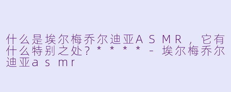什么是埃尔梅乔尔迪亚ASMR,它有什么特别之处?****