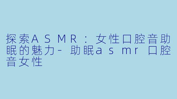 探索ASMR：女性口腔音助眠的魅力-助眠asmr口腔音女性