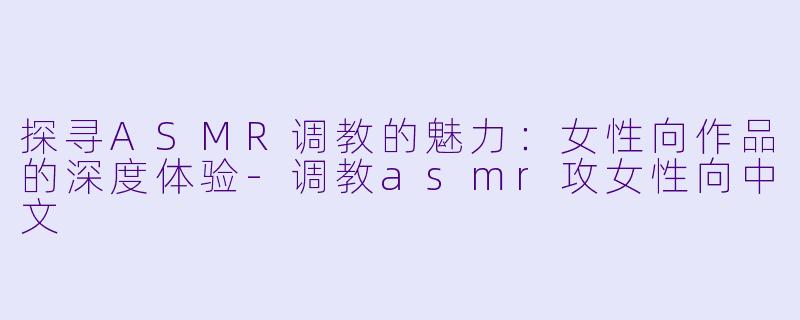 探寻ASMR调教的魅力：女性向作品的深度体验-调教asmr攻女性向中文