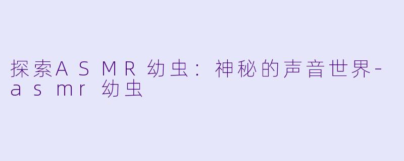 探索ASMR幼虫：神秘的声音世界-asmr幼虫