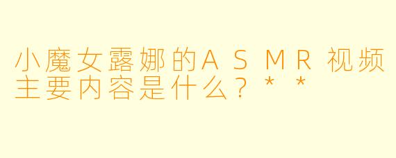小魔女露娜的ASMR视频主要内容是什么?**