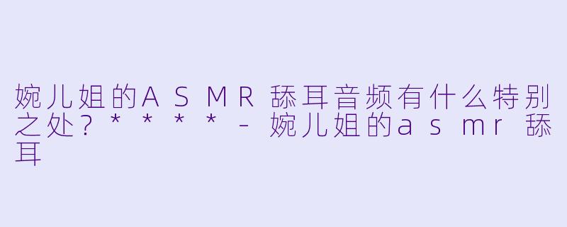 婉儿姐的ASMR舔耳音频有什么特别之处?****