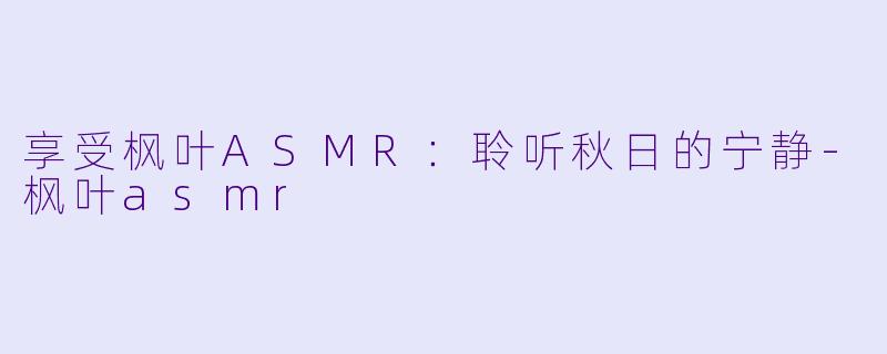 享受枫叶ASMR：聆听秋日的宁静-枫叶asmr