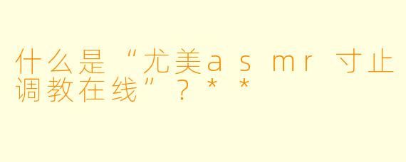 什么是“尤美asmr寸止调教在线”?**