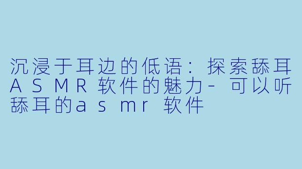 沉浸于耳边的低语：探索舔耳ASMR软件的魅力-可以听舔耳的asmr软件