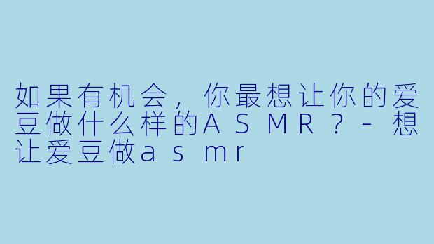 如果有机会，你最想让你的爱豆做什么样的ASMR？