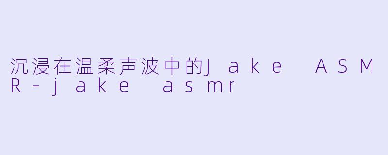沉浸在温柔声波中的Jake ASMR-jake asmr