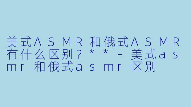 美式ASMR和俄式ASMR有什么区别?**