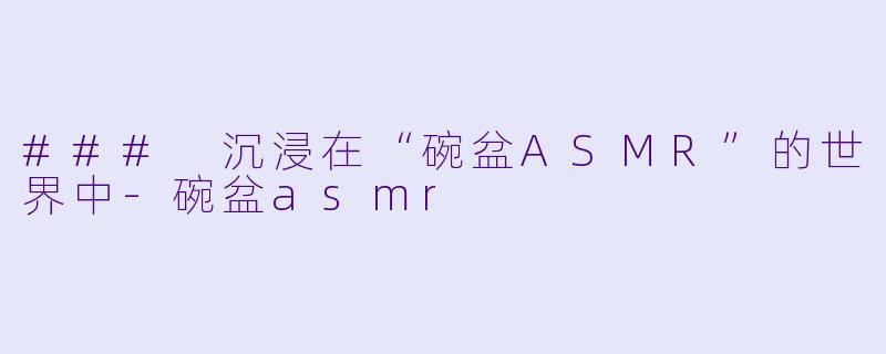 ### 沉浸在“碗盆ASMR”的世界中-碗盆asmr