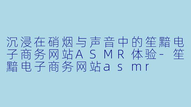 沉浸在硝烟与声音中的笙黯电子商务网站ASMR体验-笙黯电子商务网站asmr