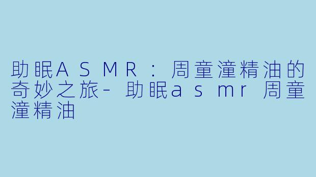 助眠ASMR：周童潼精油的奇妙之旅-助眠asmr周童潼精油