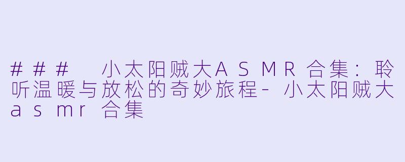 ### 小太阳贼大ASMR合集：聆听温暖与放松的奇妙旅程-小太阳贼大asmr合集