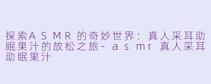 探索ASMR的奇妙世界：真人采耳助眠果汁的放松之旅-asmr真人采耳助眠果汁