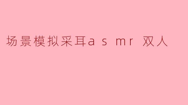 场景模拟采耳asmr双人