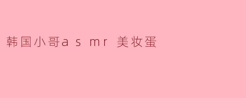 韩国小哥的ASMR美妆蛋:听觉与视觉的双重享受