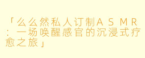 「么么然私人订制ASMR：一场唤醒感官的沉浸式疗愈之旅」