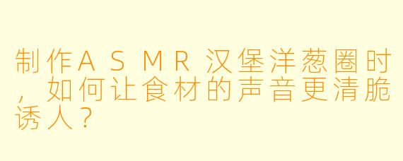 制作ASMR汉堡洋葱圈时,如何让食材的声音更清脆诱人?