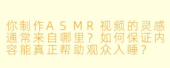 你制作ASMR视频的灵感通常来自哪里?如何保证内容能真正帮助观众入睡?