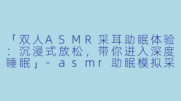 「双人ASMR采耳助眠体验：沉浸式放松，带你进入深度睡眠」-asmr助眠模拟采耳双人