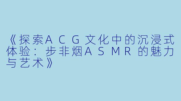 《探索ACG文化中的沉浸式体验:步非烟ASMR的魅力与艺术》