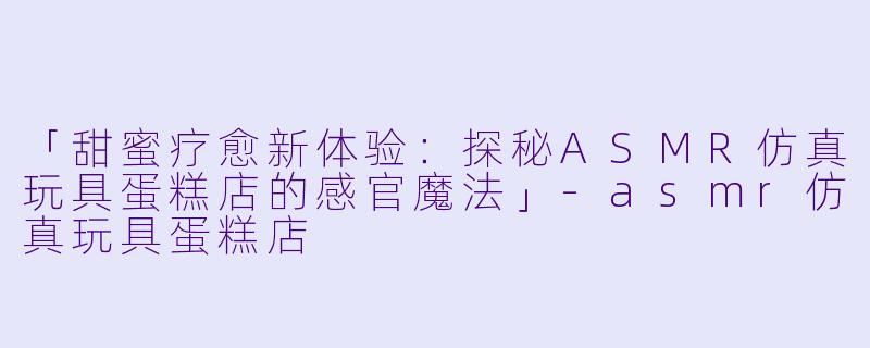 「甜蜜疗愈新体验：探秘ASMR仿真玩具蛋糕店的感官魔法」-asmr仿真玩具蛋糕店