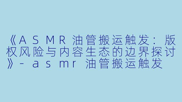 《ASMR油管搬运触发：版权风险与内容生态的边界探讨》-asmr油管搬运触发