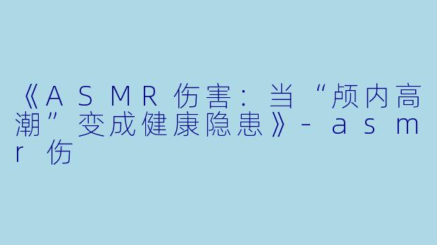 《ASMR伤害：当“颅内高潮”变成健康隐患》-asmr伤