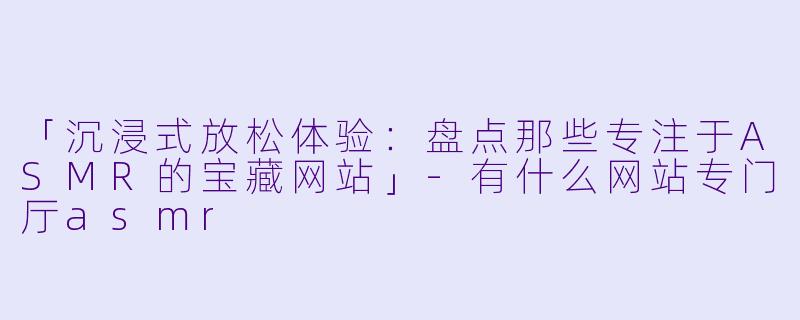 「沉浸式放松体验：盘点那些专注于ASMR的宝藏网站」-有什么网站专门厅asmr