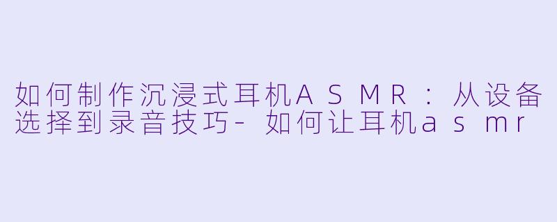 如何制作沉浸式耳机ASMR:从设备选择到录音技巧