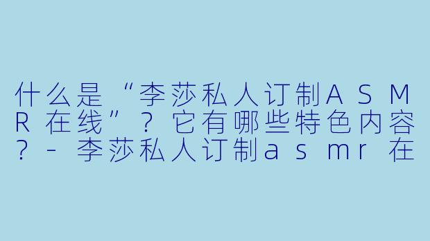 什么是“李莎私人订制ASMR在线”?它有哪些特色内容?
