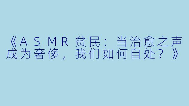 《ASMR贫民：当治愈之声成为奢侈，我们如何自处？》