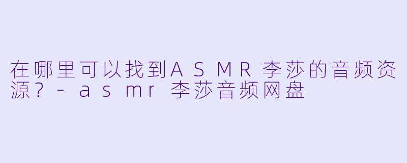 在哪里可以找到ASMR李莎的音频资源？-asmr李莎音频网盘