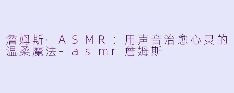詹姆斯·ASMR：用声音治愈心灵的温柔魔法-asmr詹姆斯