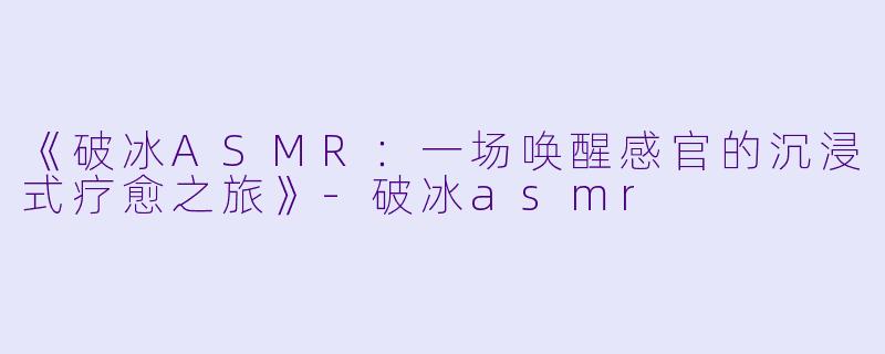 《破冰ASMR：一场唤醒感官的沉浸式疗愈之旅》-破冰asmr