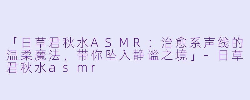 「日草君秋水ASMR:治愈系声线的温柔魔法,带你坠入静谧之境」