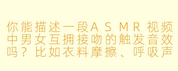你能描述一段ASMR视频中男女互拥接吻的触发音效吗?比如衣料摩擦、呼吸声或轻柔的唇部接触声?