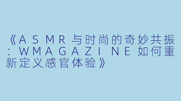 《ASMR与时尚的奇妙共振：WMAGAZINE如何重新定义感官体验》