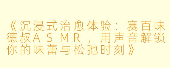 《沉浸式治愈体验:赛百味德叔ASMR,用声音解锁你的味蕾与松弛时刻》