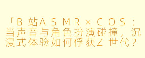 「B站ASMR×COS：当声音与角色扮演碰撞，沉浸式体验如何俘获Z世代？」