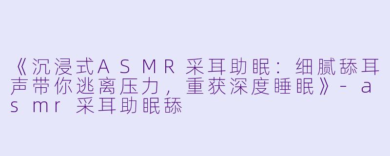 《沉浸式ASMR采耳助眠：细腻舔耳声带你逃离压力，重获深度睡眠》-asmr采耳助眠舔
