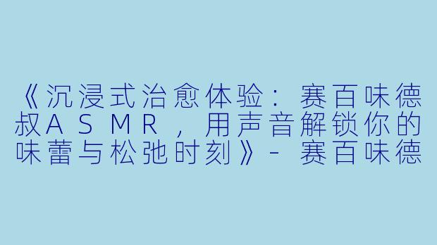 《沉浸式治愈体验：赛百味德叔ASMR，用声音解锁你的味蕾与松弛时刻》-赛百味德叔asmr