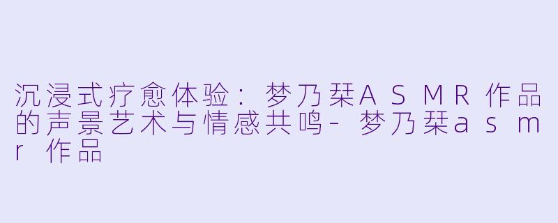 沉浸式疗愈体验：梦乃栞ASMR作品的声景艺术与情感共鸣-梦乃栞asmr作品