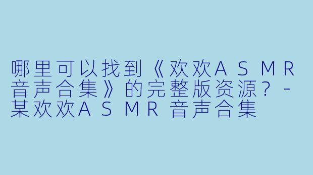哪里可以找到《欢欢ASMR音声合集》的完整版资源？-某欢欢ASMR音声合集