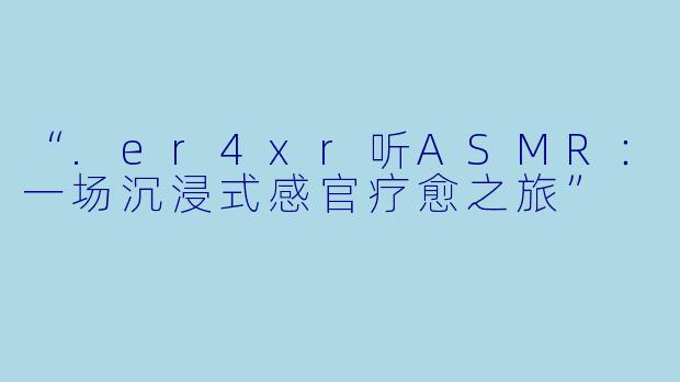 “.er4xr听ASMR:一场沉浸式感官疗愈之旅”
